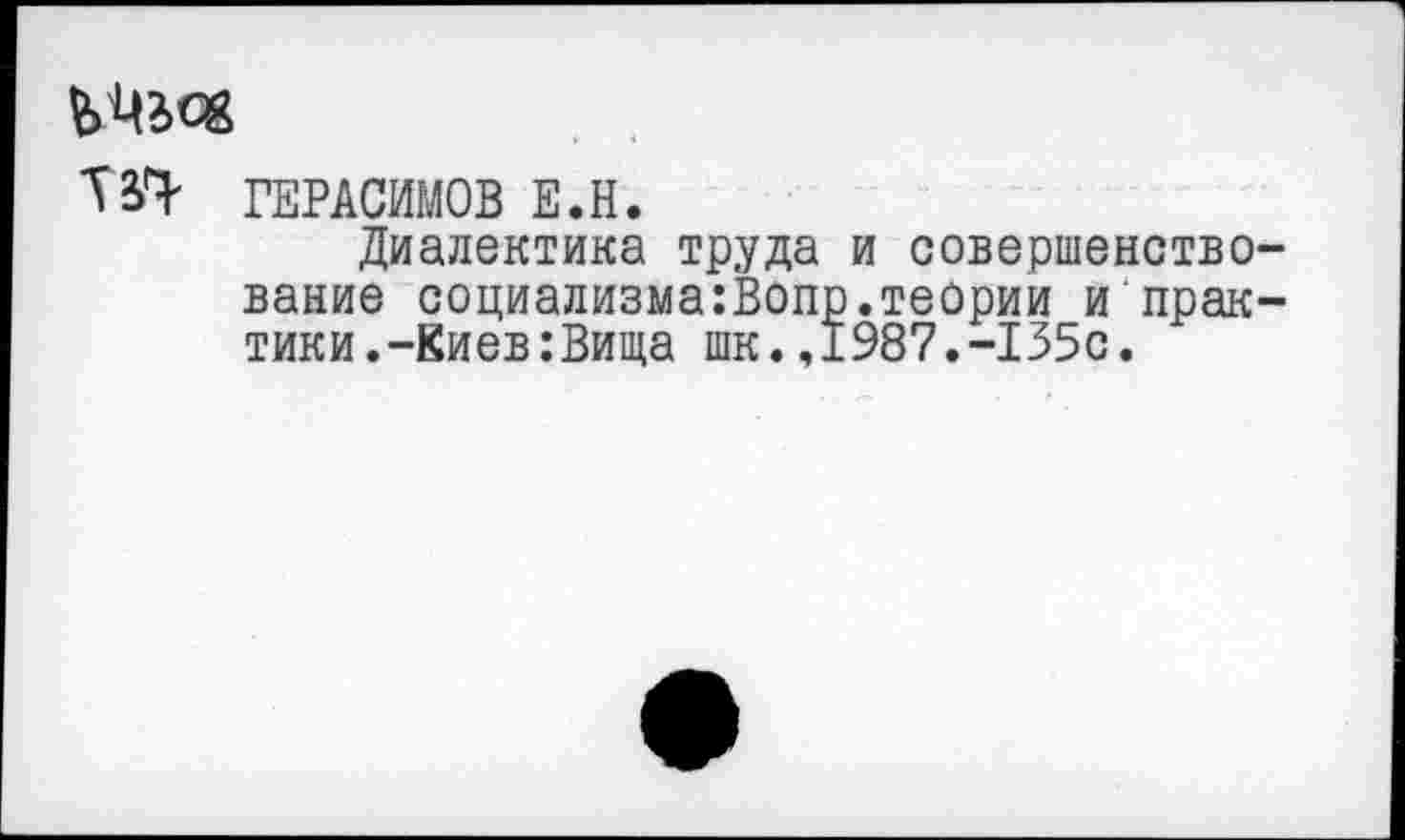 ﻿ТЗ^ ГЕРАСИМОВ Е.Н.
Диалектика труда и совершенство вание социализма:Вопр.теории и прак тики.-Киев:Вища шк.,1987.-135с.